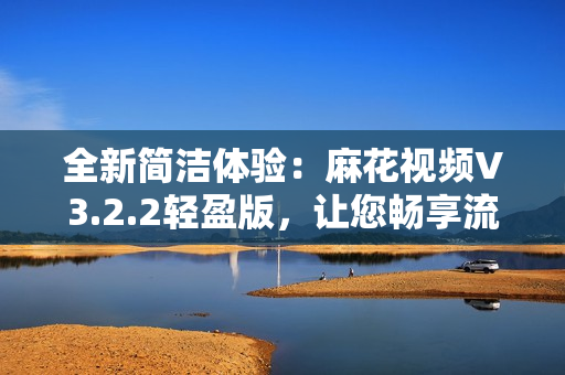 全新简洁体验：麻花视频V3.2.2轻盈版，让您畅享流畅观影