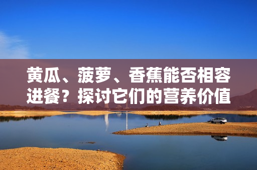 黄瓜、菠萝、香蕉能否相容进餐？探讨它们的营养价值和搭配方式