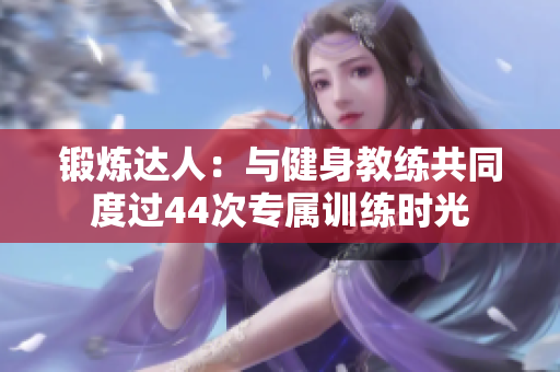 锻炼达人：与健身教练共同度过44次专属训练时光