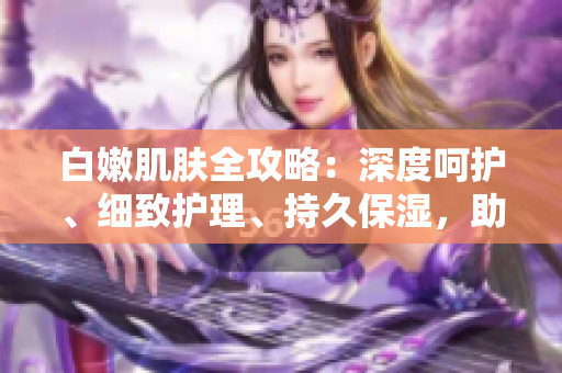 白嫩肌肤全攻略：深度呵护、细致护理、持久保湿，助你拥有水润无暇肌。