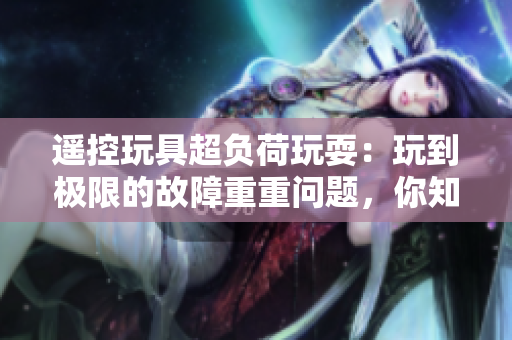 遥控玩具超负荷玩耍：玩到极限的故障重重问题，你知道吗？