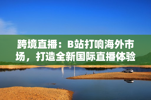 跨境直播：B站打响海外市场，打造全新国际直播体验