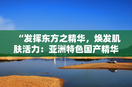 “发挥东方之精华,焕发肌肤活力:亚洲特色国产精华液的护肤福利” “发挥东方之精华,焕发肌肤活力:亚洲特色国产精华液的护肤福利”