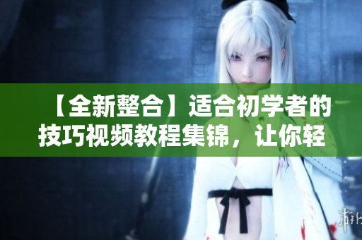【全新整合】适合初学者的技巧视频教程集锦，让你轻松掌握各种拍摄技巧