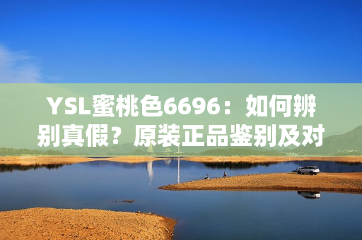 YSL蜜桃色6696：如何辨别真假？原装正品鉴别及对比指南