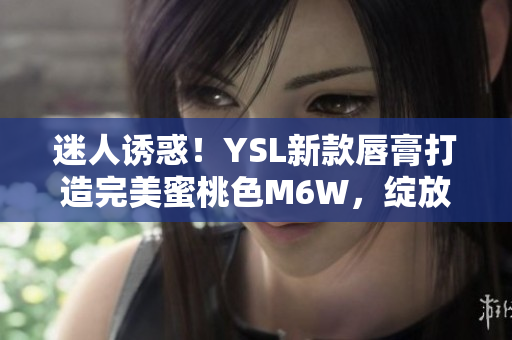 迷人诱惑！YSL新款唇膏打造完美蜜桃色M6W，绽放自然妆容魅力