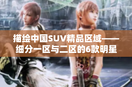 描绘中国SUV精品区域——细分一区与二区的6款明星车型