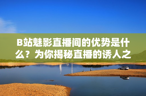 B站魅影直播间的优势是什么？为你揭秘直播的诱人之处