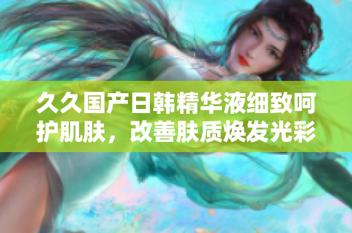 久久国产日韩精华液细致呵护肌肤，改善肤质焕发光彩