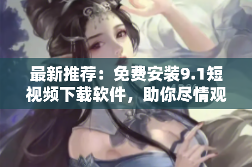 最新推荐：免费安装9.1短视频下载软件，助你尽情观赏精彩无限！