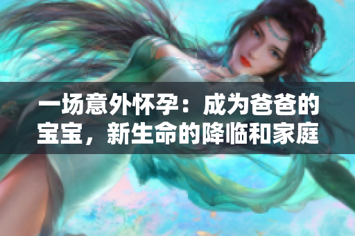一场意外怀孕：成为爸爸的宝宝，新生命的降临和家庭的改变