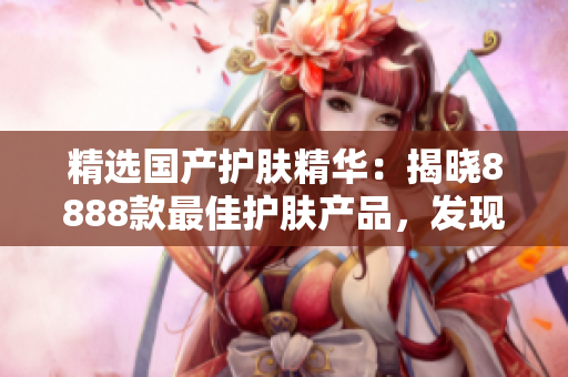 精选国产护肤精华：揭晓8888款最佳护肤产品，发现你的理想选择