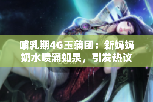 哺乳期4G玉蒲团：新妈妈奶水喷涌如泉，引发热议
