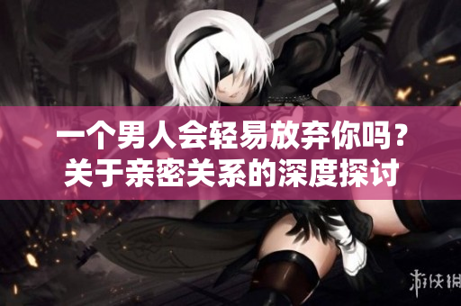 一个男人会轻易放弃你吗？关于亲密关系的深度探讨