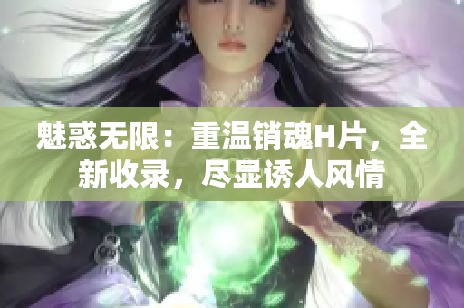 魅惑无限：重温销魂H片，全新收录，尽显诱人风情