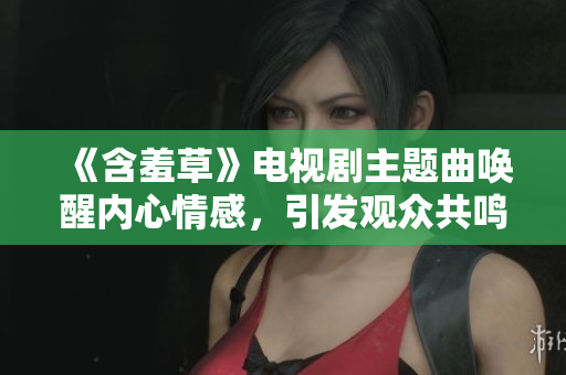《含羞草》电视剧主题曲唤醒内心情感，引发观众共鸣