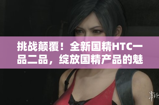 挑战颠覆！全新国精HTC一品二品，绽放国精产品的魅力