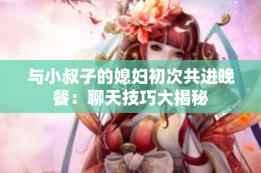 与小叔子的媳妇初次共进晚餐：聊天技巧大揭秘