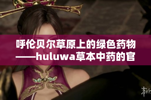 呼伦贝尔草原上的绿色药物——huluwa草本中药的官方网站