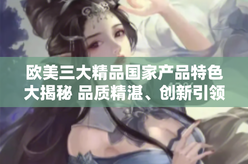 欧美三大精品国家产品特色大揭秘 品质精湛、创新引领、文化传承