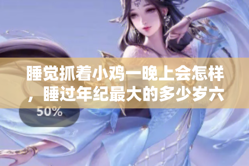 睡觉抓着小鸡一晚上会怎样，睡过年纪最大的多少岁六十多，水润紧致销魂低吟古代，水润紧致销魂低吟，说说都是怎么的干对象的，睡眠を取らなくてもいい231