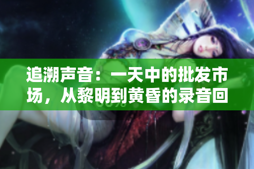 追溯声音：一天中的批发市场，从黎明到黄昏的录音回放