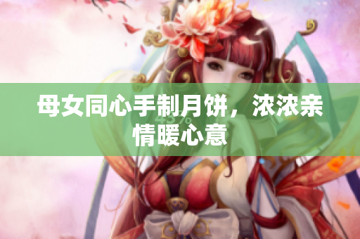 母女同心手制月饼，浓浓亲情暖心意