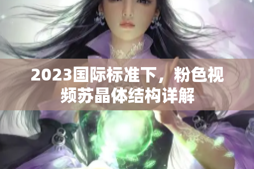 2023国际标准下，粉色视频苏晶体结构详解