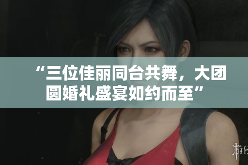 “三位佳丽同台共舞，大团圆婚礼盛宴如约而至”