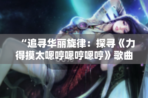 “追寻华丽旋律：探寻《力得摸太嗯哼嗯哼嗯哼》歌曲背后的故事与魅力”
