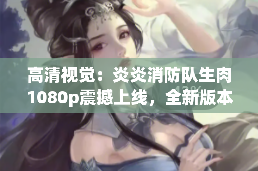 高清视觉：炎炎消防队生肉1080p震撼上线，全新版本火爆来袭