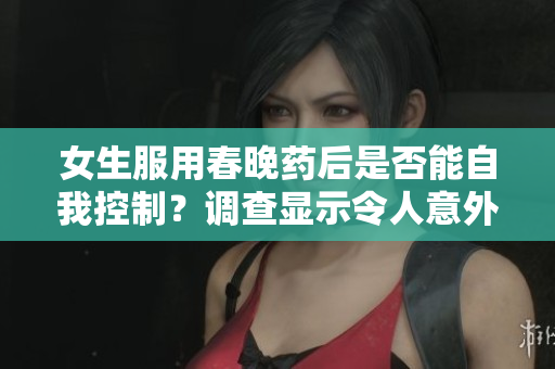 女生服用春晚药后是否能自我控制？调查显示令人意外的结果
