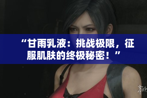 “甘雨乳液：挑战极限，征服肌肤的终极秘密！”