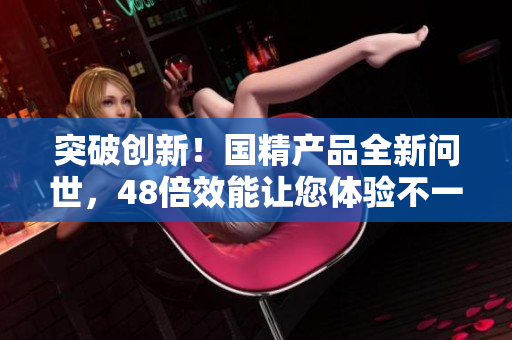 突破创新！国精产品全新问世，48倍效能让您体验不一样的精彩生活