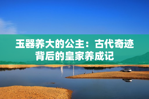 玉器养大的公主：古代奇迹背后的皇家养成记