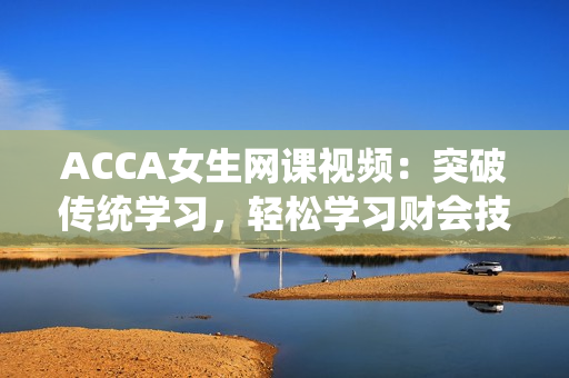 ACCA女生网课视频：突破传统学习，轻松学习财会技能
