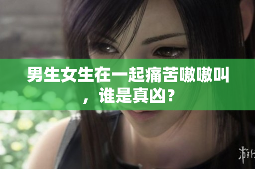 男生女生在一起痛苦嗷嗷叫，谁是真凶？