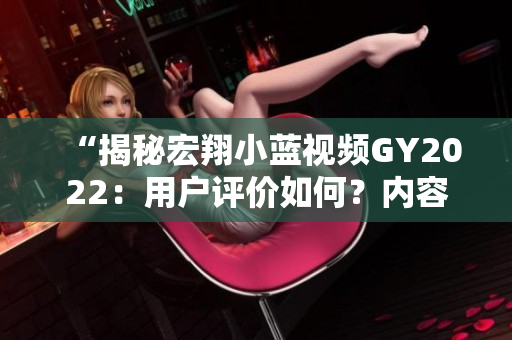“揭秘宏翔小蓝视频GY2022：用户评价如何？内容究竟如何？影响力何在？”