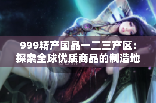 999精产国品一二三产区：探索全球优质商品的制造地