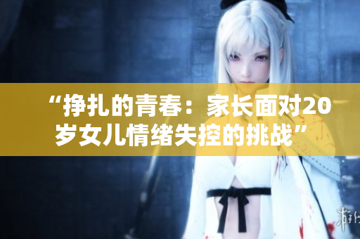 “挣扎的青春：家长面对20岁女儿情绪失控的挑战”