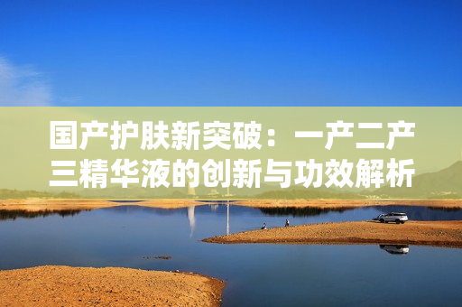 国产护肤新突破：一产二产三精华液的创新与功效解析