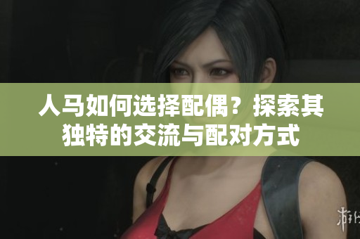 人马如何选择配偶？探索其独特的交流与配对方式