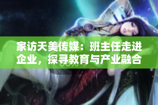家访天美传媒：班主任走进企业，探寻教育与产业融合之路