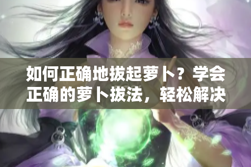 如何正确地拔起萝卜？学会正确的萝卜拔法，轻松解决菜园中的难题