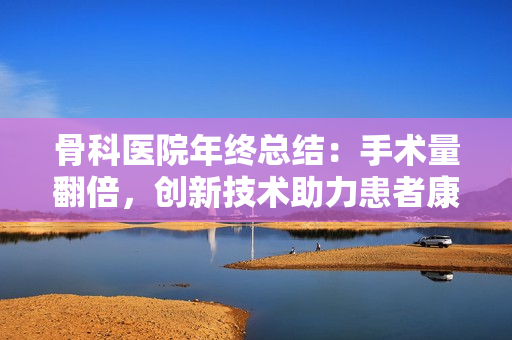 骨科医院年终总结：手术量翻倍，创新技术助力患者康复提升  