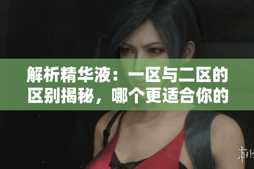 解析精华液：一区与二区的区别揭秘，哪个更适合你的肌肤？