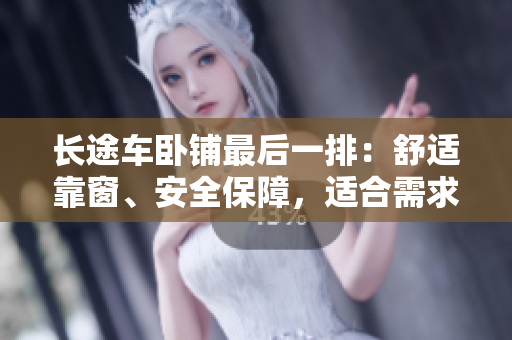 长途车卧铺最后一排：舒适靠窗、安全保障，适合需求各异的乘客