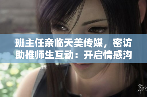 班主任亲临天美传媒，密访助推师生互动：开启情感沟通新时代
