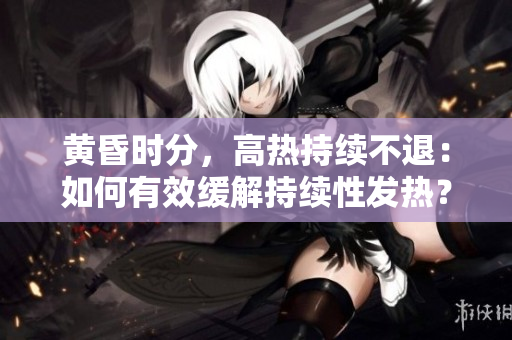 黄昏时分，高热持续不退：如何有效缓解持续性发热？