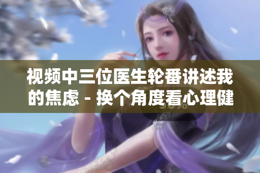 视频中三位医生轮番讲述我的焦虑 - 换个角度看心理健康